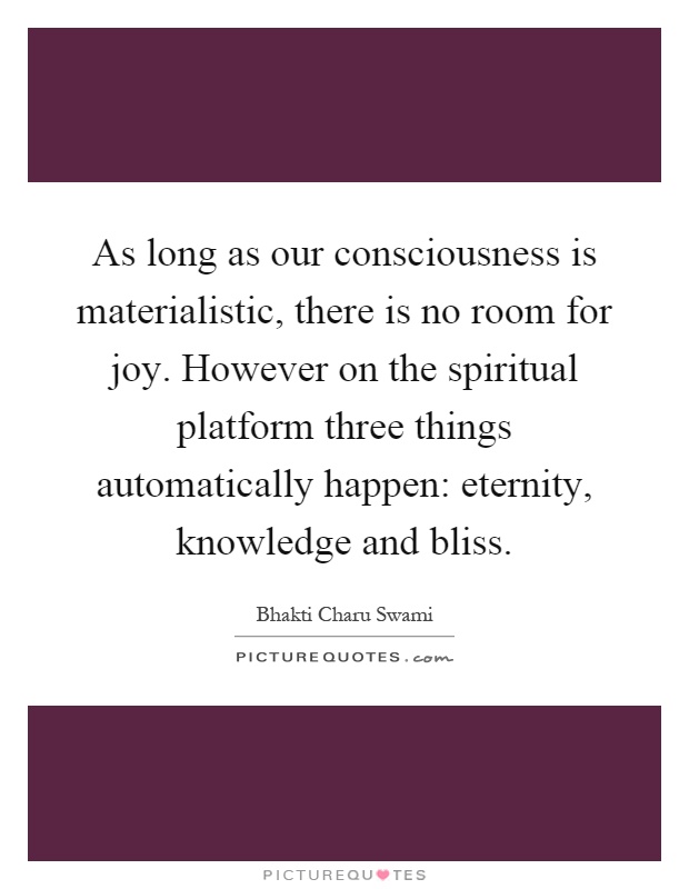 As long as our consciousness is materialistic, there is no room for joy. However on the spiritual platform three things automatically happen: eternity, knowledge and bliss Picture Quote #1