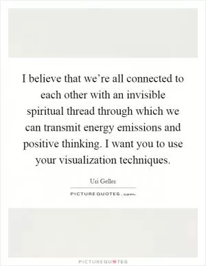 I believe that we’re all connected to each other with an invisible spiritual thread through which we can transmit energy emissions and positive thinking. I want you to use your visualization techniques Picture Quote #1