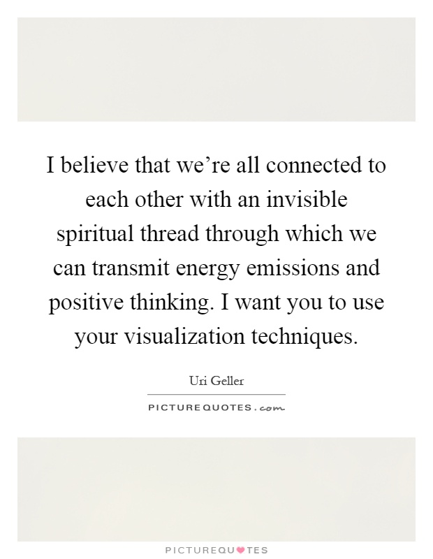 I believe that we're all connected to each other with an invisible spiritual thread through which we can transmit energy emissions and positive thinking. I want you to use your visualization techniques Picture Quote #1