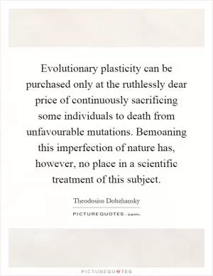 Evolutionary plasticity can be purchased only at the ruthlessly dear price of continuously sacrificing some individuals to death from unfavourable mutations. Bemoaning this imperfection of nature has, however, no place in a scientific treatment of this subject Picture Quote #1