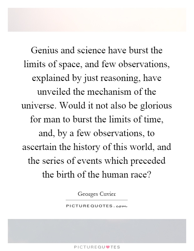 Genius and science have burst the limits of space, and few observations, explained by just reasoning, have unveiled the mechanism of the universe. Would it not also be glorious for man to burst the limits of time, and, by a few observations, to ascertain the history of this world, and the series of events which preceded the birth of the human race? Picture Quote #1