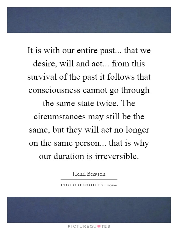 It is with our entire past... that we desire, will and act... from this survival of the past it follows that consciousness cannot go through the same state twice. The circumstances may still be the same, but they will act no longer on the same person... that is why our duration is irreversible Picture Quote #1
