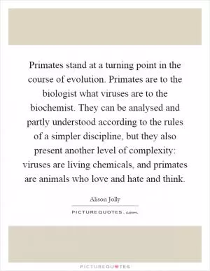 Primates stand at a turning point in the course of evolution. Primates are to the biologist what viruses are to the biochemist. They can be analysed and partly understood according to the rules of a simpler discipline, but they also present another level of complexity: viruses are living chemicals, and primates are animals who love and hate and think Picture Quote #1