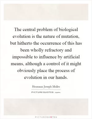 The central problem of biological evolution is the nature of mutation, but hitherto the occurrence of this has been wholly refractory and impossible to influence by artificial means, although a control of it might obviously place the process of evolution in our hands Picture Quote #1
