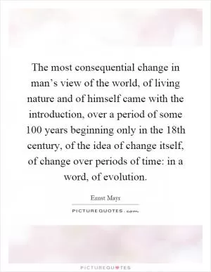 The most consequential change in man’s view of the world, of living nature and of himself came with the introduction, over a period of some 100 years beginning only in the 18th century, of the idea of change itself, of change over periods of time: in a word, of evolution Picture Quote #1