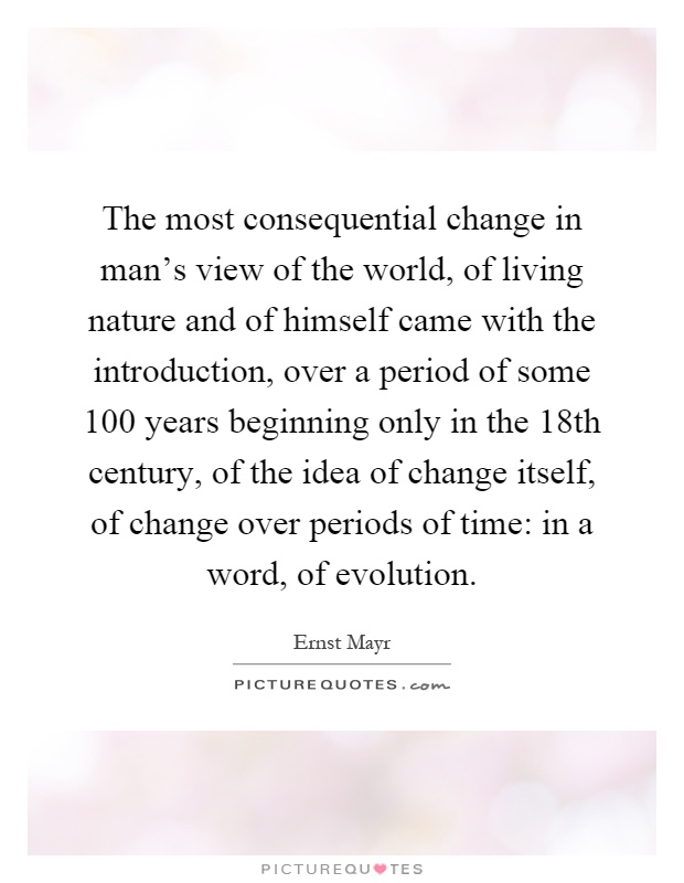 The most consequential change in man's view of the world, of living nature and of himself came with the introduction, over a period of some 100 years beginning only in the 18th century, of the idea of change itself, of change over periods of time: in a word, of evolution Picture Quote #1