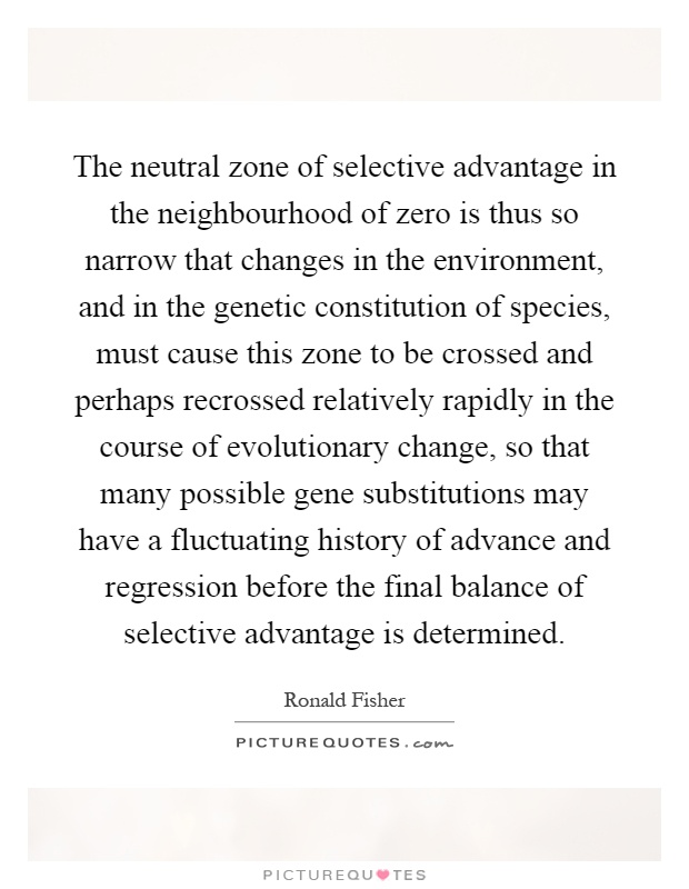 The neutral zone of selective advantage in the neighbourhood of zero is thus so narrow that changes in the environment, and in the genetic constitution of species, must cause this zone to be crossed and perhaps recrossed relatively rapidly in the course of evolutionary change, so that many possible gene substitutions may have a fluctuating history of advance and regression before the final balance of selective advantage is determined Picture Quote #1