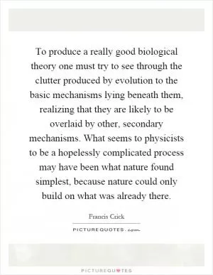 To produce a really good biological theory one must try to see through the clutter produced by evolution to the basic mechanisms lying beneath them, realizing that they are likely to be overlaid by other, secondary mechanisms. What seems to physicists to be a hopelessly complicated process may have been what nature found simplest, because nature could only build on what was already there Picture Quote #1