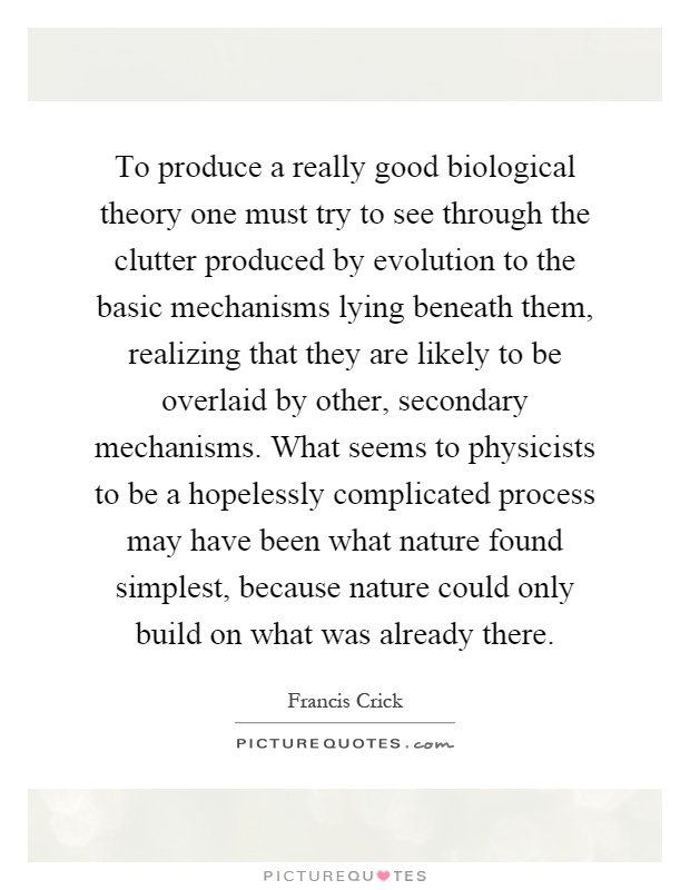 To produce a really good biological theory one must try to see through the clutter produced by evolution to the basic mechanisms lying beneath them, realizing that they are likely to be overlaid by other, secondary mechanisms. What seems to physicists to be a hopelessly complicated process may have been what nature found simplest, because nature could only build on what was already there Picture Quote #1
