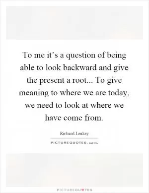 To me it’s a question of being able to look backward and give the present a root... To give meaning to where we are today, we need to look at where we have come from Picture Quote #1