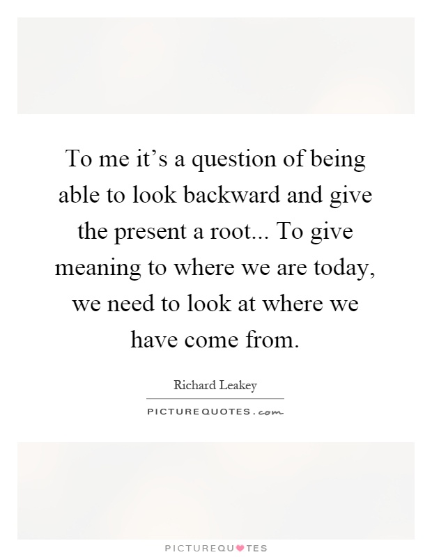 To me it's a question of being able to look backward and give the present a root... To give meaning to where we are today, we need to look at where we have come from Picture Quote #1