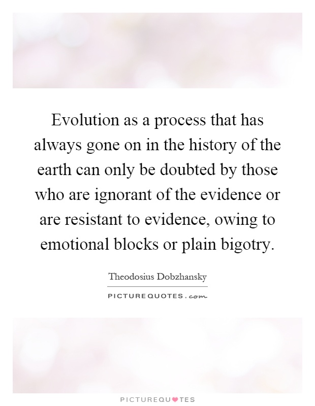 Evolution as a process that has always gone on in the history of the earth can only be doubted by those who are ignorant of the evidence or are resistant to evidence, owing to emotional blocks or plain bigotry Picture Quote #1