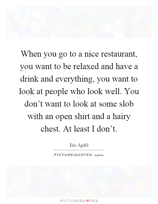 When you go to a nice restaurant, you want to be relaxed and have a drink and everything, you want to look at people who look well. You don't want to look at some slob with an open shirt and a hairy chest. At least I don't Picture Quote #1