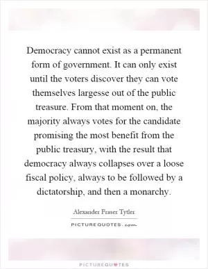 Democracy cannot exist as a permanent form of government. It can only exist until the voters discover they can vote themselves largesse out of the public treasure. From that moment on, the majority always votes for the candidate promising the most benefit from the public treasury, with the result that democracy always collapses over a loose fiscal policy, always to be followed by a dictatorship, and then a monarchy Picture Quote #1
