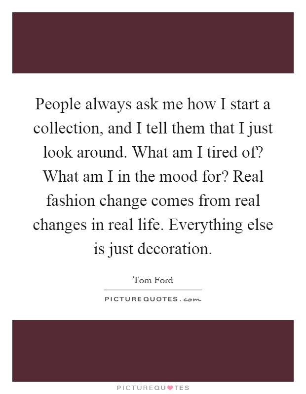 People always ask me how I start a collection, and I tell them that I just look around. What am I tired of? What am I in the mood for? Real fashion change comes from real changes in real life. Everything else is just decoration Picture Quote #1