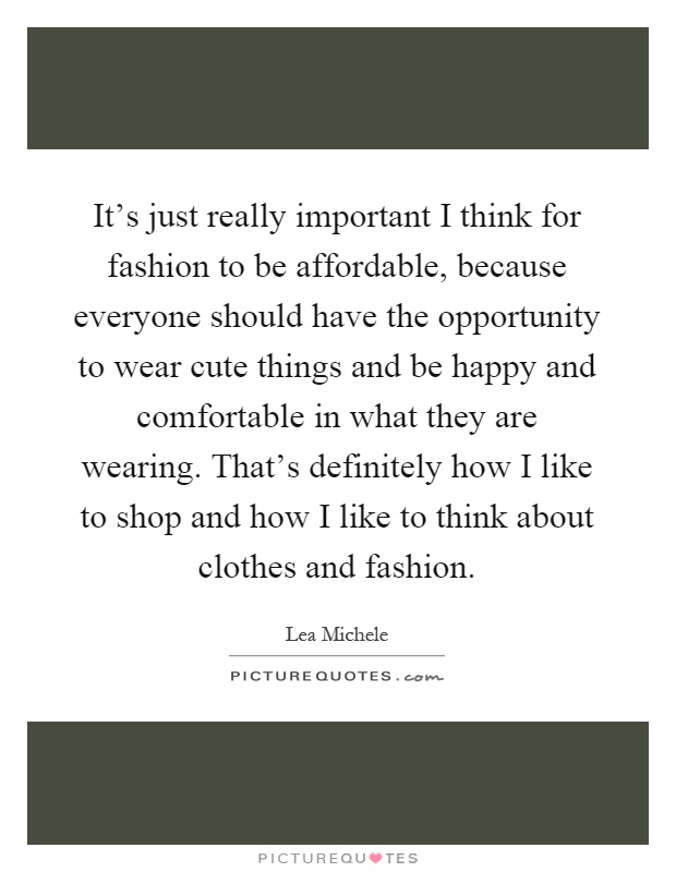 It's just really important I think for fashion to be affordable, because everyone should have the opportunity to wear cute things and be happy and comfortable in what they are wearing. That's definitely how I like to shop and how I like to think about clothes and fashion Picture Quote #1
