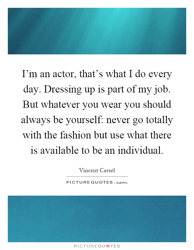 I'm an actor, that's what I do every day. Dressing up is part of my job. But whatever you wear you should always be yourself: never go totally with the fashion but use what there is available to be an individual Picture Quote #1