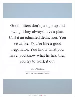 Good hitters don’t just go up and swing. They always have a plan. Call it an educated deduction. You visualize. You’re like a good negotiator. You know what you have, you know what he has, then you try to work it out Picture Quote #1