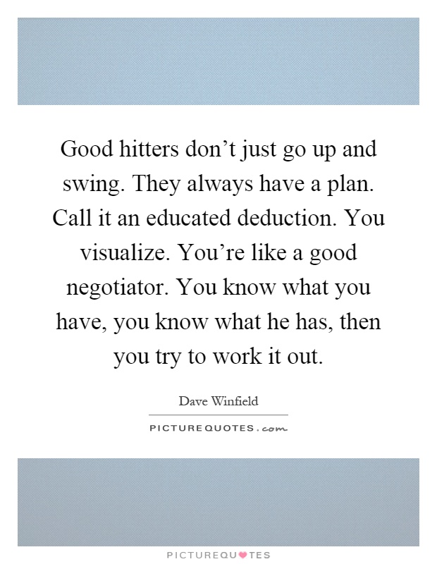 Good hitters don't just go up and swing. They always have a plan. Call it an educated deduction. You visualize. You're like a good negotiator. You know what you have, you know what he has, then you try to work it out Picture Quote #1