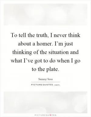 To tell the truth, I never think about a homer. I’m just thinking of the situation and what I’ve got to do when I go to the plate Picture Quote #1