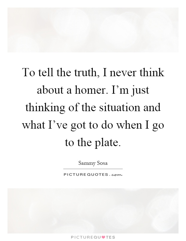 To tell the truth, I never think about a homer. I'm just thinking of the situation and what I've got to do when I go to the plate Picture Quote #1