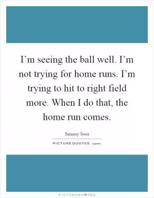 I’m seeing the ball well. I’m not trying for home runs. I’m trying to hit to right field more. When I do that, the home run comes Picture Quote #1