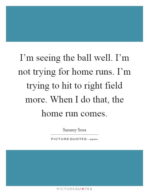 I'm seeing the ball well. I'm not trying for home runs. I'm trying to hit to right field more. When I do that, the home run comes Picture Quote #1