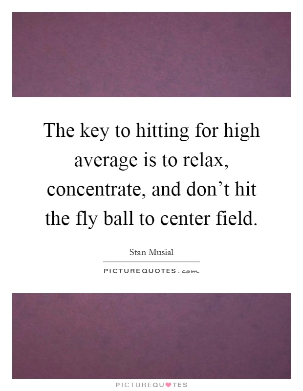The key to hitting for high average is to relax, concentrate, and don't hit the fly ball to center field Picture Quote #1