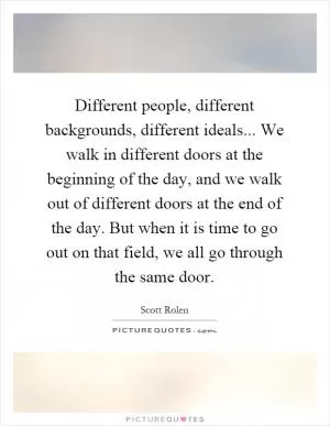 Different people, different backgrounds, different ideals... We walk in different doors at the beginning of the day, and we walk out of different doors at the end of the day. But when it is time to go out on that field, we all go through the same door Picture Quote #1