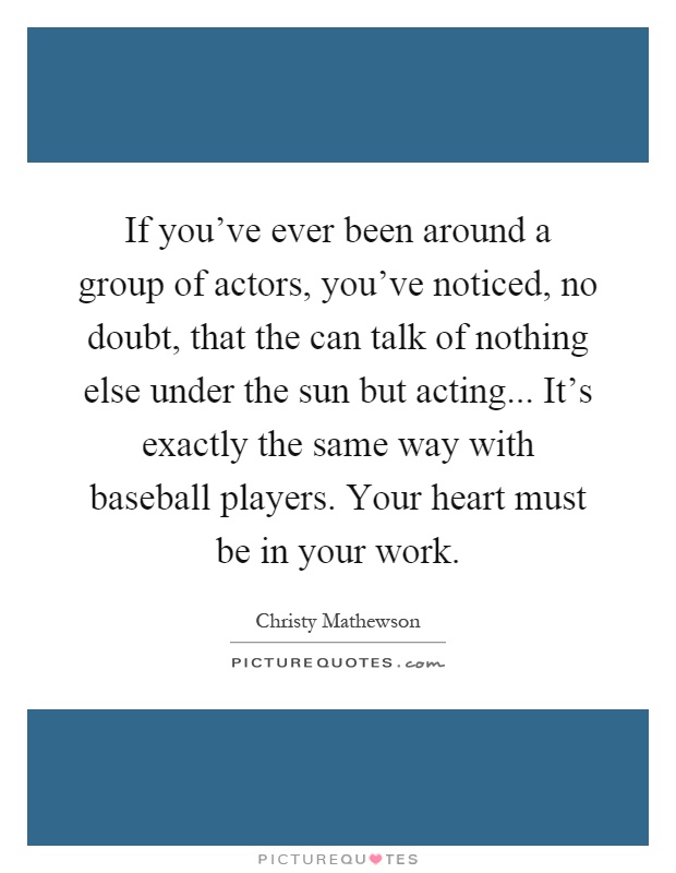 If you've ever been around a group of actors, you've noticed, no doubt, that the can talk of nothing else under the sun but acting... It's exactly the same way with baseball players. Your heart must be in your work Picture Quote #1