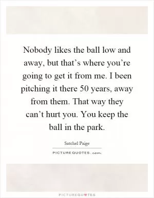 Nobody likes the ball low and away, but that’s where you’re going to get it from me. I been pitching it there 50 years, away from them. That way they can’t hurt you. You keep the ball in the park Picture Quote #1