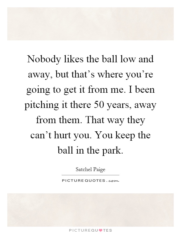 Nobody likes the ball low and away, but that's where you're going to get it from me. I been pitching it there 50 years, away from them. That way they can't hurt you. You keep the ball in the park Picture Quote #1