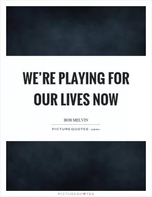 We’re playing for our lives now Picture Quote #1