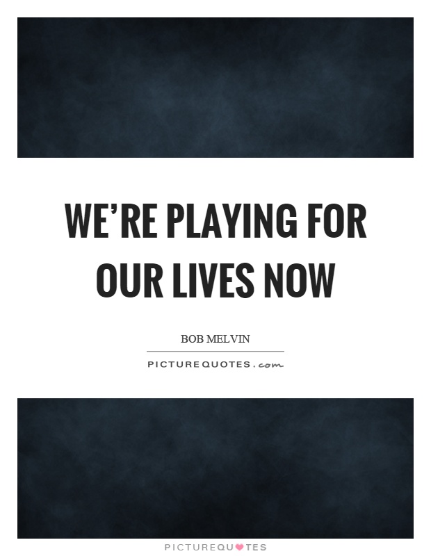 We're playing for our lives now Picture Quote #1