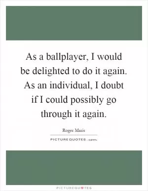 As a ballplayer, I would be delighted to do it again. As an individual, I doubt if I could possibly go through it again Picture Quote #1