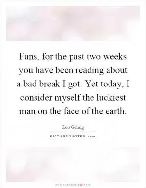 Fans, for the past two weeks you have been reading about a bad break I got. Yet today, I consider myself the luckiest man on the face of the earth Picture Quote #1