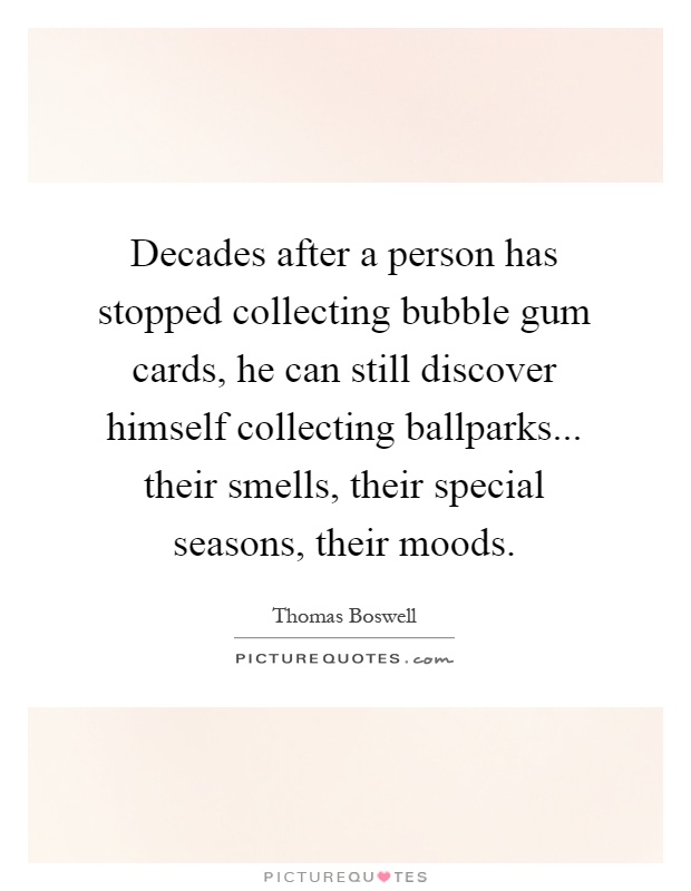 Decades after a person has stopped collecting bubble gum cards, he can still discover himself collecting ballparks... their smells, their special seasons, their moods Picture Quote #1