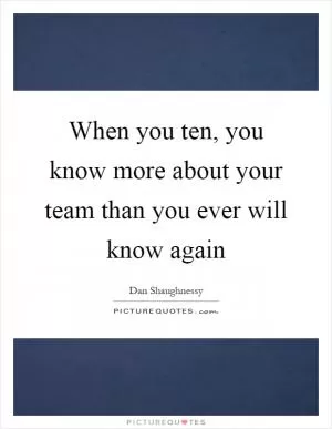 When you ten, you know more about your team than you ever will know again Picture Quote #1