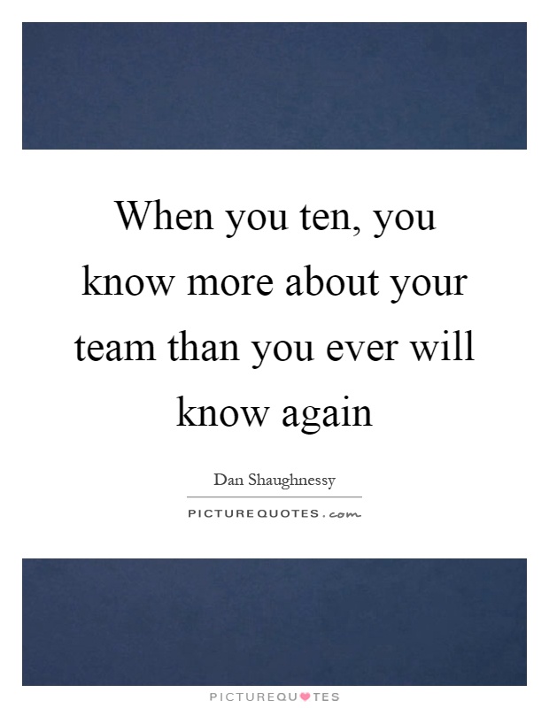 When you ten, you know more about your team than you ever will know again Picture Quote #1