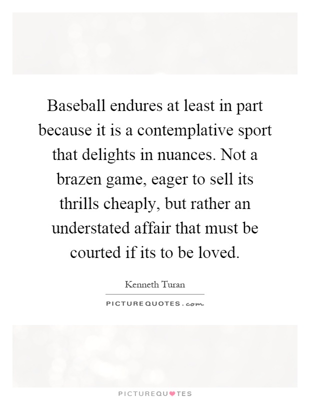 Baseball endures at least in part because it is a contemplative sport that delights in nuances. Not a brazen game, eager to sell its thrills cheaply, but rather an understated affair that must be courted if its to be loved Picture Quote #1