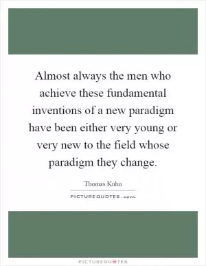 Almost always the men who achieve these fundamental inventions of a new paradigm have been either very young or very new to the field whose paradigm they change Picture Quote #1