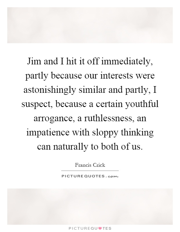 Jim and I hit it off immediately, partly because our interests were astonishingly similar and partly, I suspect, because a certain youthful arrogance, a ruthlessness, an impatience with sloppy thinking can naturally to both of us Picture Quote #1