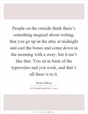 People on the outside think there’s something magical about writing, that you go up in the attic at midnight and cast the bones and come down in the morning with a story, but it isn’t like that. You sit in back of the typewriter and you work, and that’s all there is to it Picture Quote #1