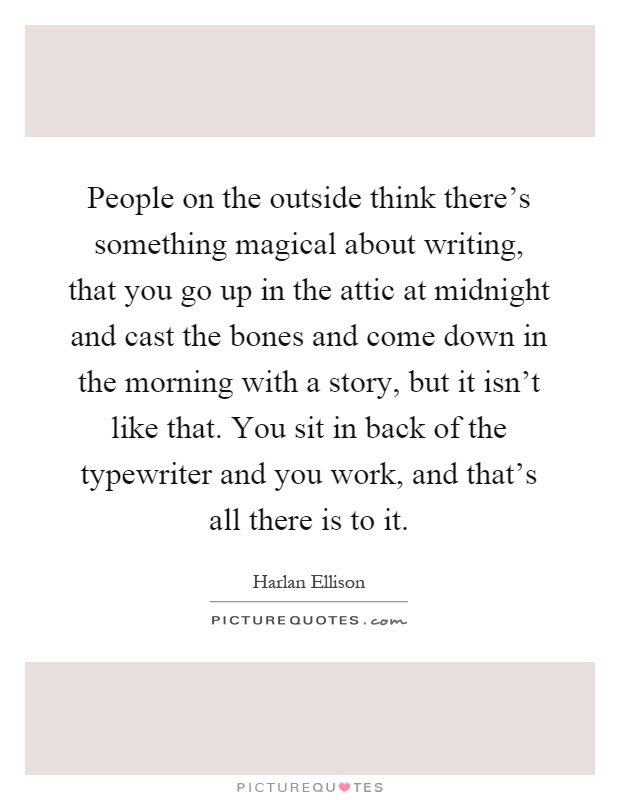 People on the outside think there's something magical about writing, that you go up in the attic at midnight and cast the bones and come down in the morning with a story, but it isn't like that. You sit in back of the typewriter and you work, and that's all there is to it Picture Quote #1