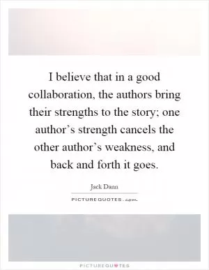 I believe that in a good collaboration, the authors bring their strengths to the story; one author’s strength cancels the other author’s weakness, and back and forth it goes Picture Quote #1