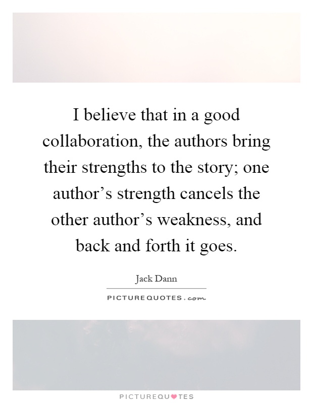I believe that in a good collaboration, the authors bring their strengths to the story; one author's strength cancels the other author's weakness, and back and forth it goes Picture Quote #1