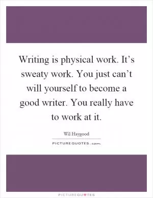 Writing is physical work. It’s sweaty work. You just can’t will yourself to become a good writer. You really have to work at it Picture Quote #1