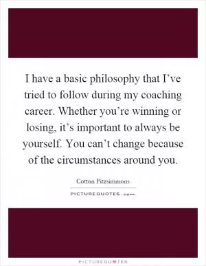 I have a basic philosophy that I’ve tried to follow during my coaching career. Whether you’re winning or losing, it’s important to always be yourself. You can’t change because of the circumstances around you Picture Quote #1