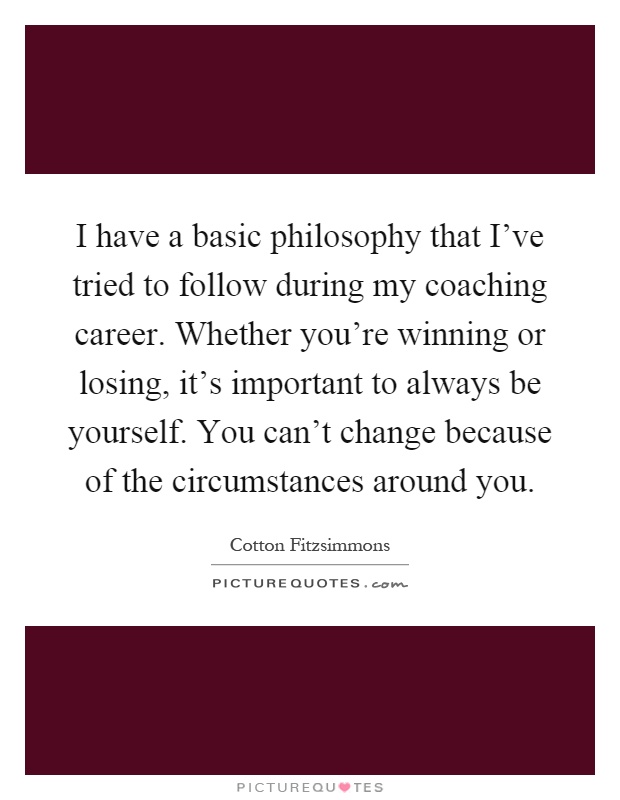 I have a basic philosophy that I've tried to follow during my coaching career. Whether you're winning or losing, it's important to always be yourself. You can't change because of the circumstances around you Picture Quote #1