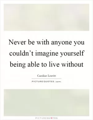 Never be with anyone you couldn’t imagine yourself being able to live without Picture Quote #1